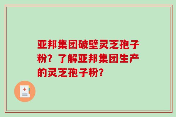 亚邦集团破壁灵芝孢子粉?了解亚邦集团生产的灵芝孢子粉? 亚邦集团破壁灵芝孢子粉?了解亚邦集团生产的灵芝孢子粉?