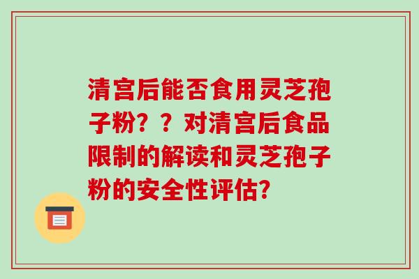 清宫后能否食用灵芝孢子粉??对清宫后食品限制的解读和灵芝孢子粉的安全性评估? 清宫后能否食用灵芝孢子粉??对清宫后食品限制的解读和灵芝孢子粉的安全性评估?