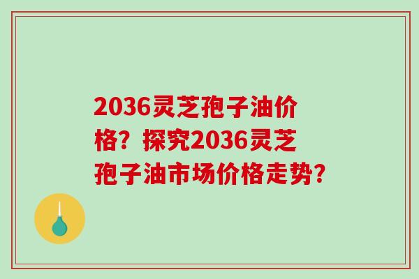 2036灵芝孢子油价格?探究2036灵芝孢子油市场价格走势? 2036灵芝孢子油价格?探究2036灵芝孢子油市场价格走势?
