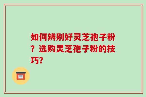 如何辨别好灵芝孢子粉？选购灵芝孢子粉的技巧？