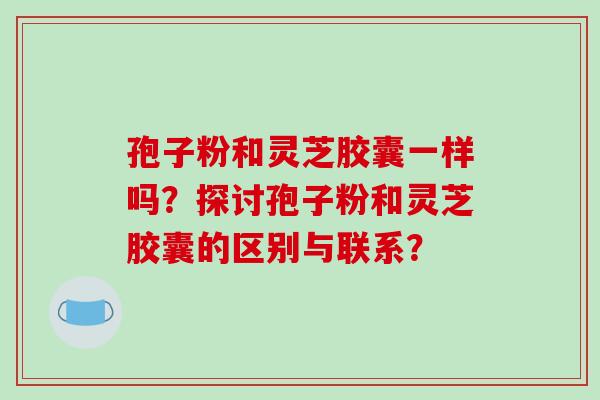 孢子粉和灵芝胶囊一样吗？探讨孢子粉和灵芝胶囊的区别与联系？