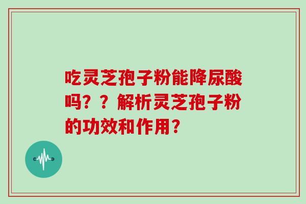 吃灵芝孢子粉能降尿酸吗??解析灵芝孢子粉的功效和作用? 吃灵芝孢子粉能降尿酸吗??解析灵芝孢子粉的功效和作用?