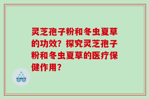 灵芝孢子粉和冬虫夏草的功效?探究灵芝孢子粉和冬虫夏草的医疗保健作用? 灵芝孢子粉和冬虫夏草的功效?探究灵芝孢子粉和冬虫夏草的医疗保健作用?