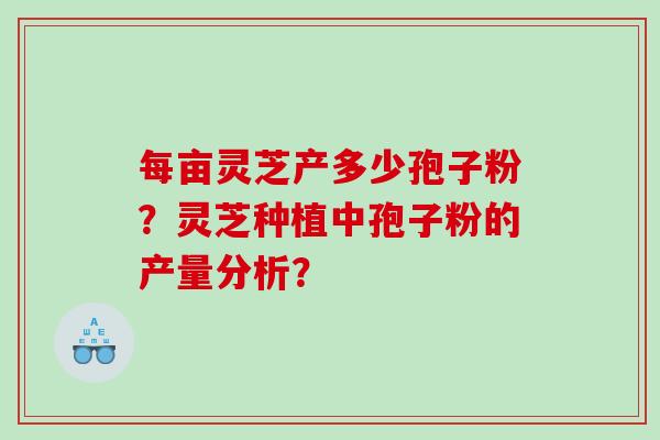 每亩灵芝产多少孢子粉?灵芝种植中孢子粉的产量分析? 每亩灵芝产多少孢子粉?灵芝种植中孢子粉的产量分析?