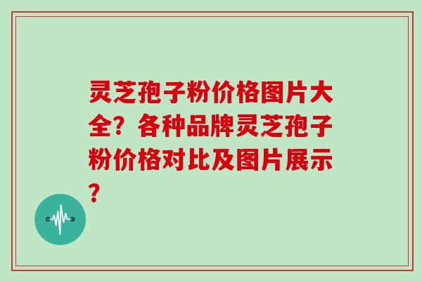 灵芝孢子粉价格图片大全?各种品牌灵芝孢子粉价格对比及图片展示? 灵芝孢子粉价格图片大全?各种品牌灵芝孢子粉价格对比及图片展示?