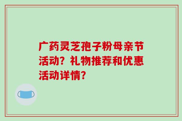 广药灵芝孢子粉母亲节活动？礼物推荐和优惠活动详情？