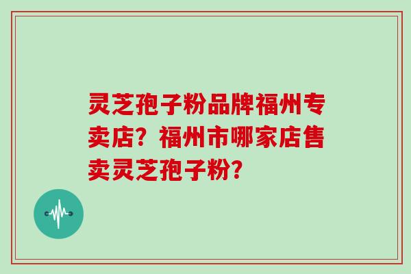 灵芝孢子粉品牌福州专卖店?福州市哪家店售卖灵芝孢子粉? 灵芝孢子粉品牌福州专卖店?福州市哪家店售卖灵芝孢子粉?