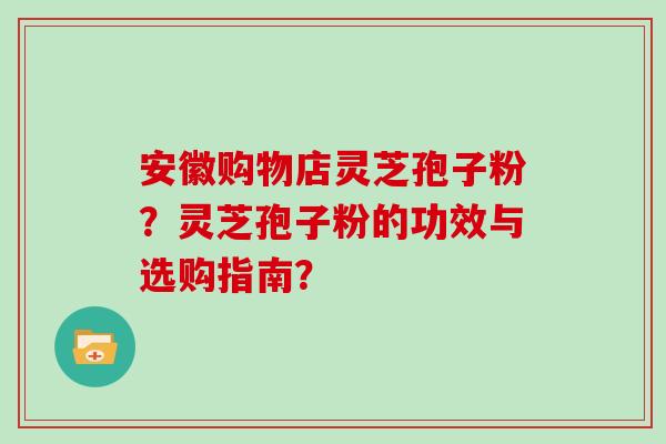 安徽购物店灵芝孢子粉？灵芝孢子粉的功效与选购指南？