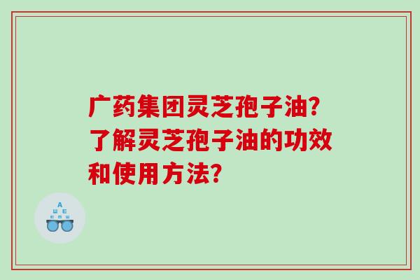 广药集团灵芝孢子油?了解灵芝孢子油的功效和使用方法? 广药集团灵芝孢子油?了解灵芝孢子油的功效和使用方法?