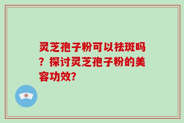 灵芝孢子粉可以祛斑吗?探讨灵芝孢子粉的美容功效? 灵芝孢子粉可以祛斑吗?探讨灵芝孢子粉的美容功效?