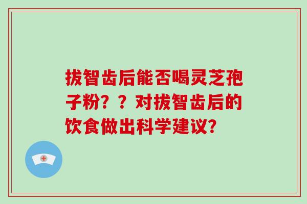 拔智齿后能否喝灵芝孢子粉??对拔智齿后的饮食做出科学建议? 拔智齿后能否喝灵芝孢子粉??对拔智齿后的饮食做出科学建议?