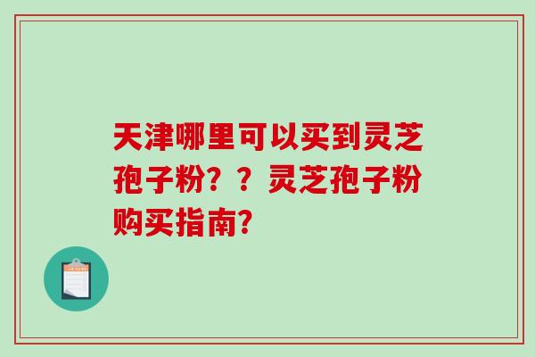 天津哪里可以买到灵芝孢子粉？？灵芝孢子粉购买指南？