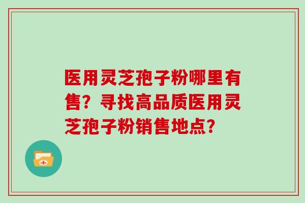 医用灵芝孢子粉哪里有售?寻找高品质医用灵芝孢子粉销售地点? 医用灵芝孢子粉哪里有售?寻找高品质医用灵芝孢子粉销售地点?