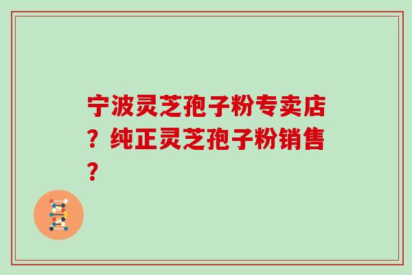 宁波灵芝孢子粉专卖店？纯正灵芝孢子粉销售？