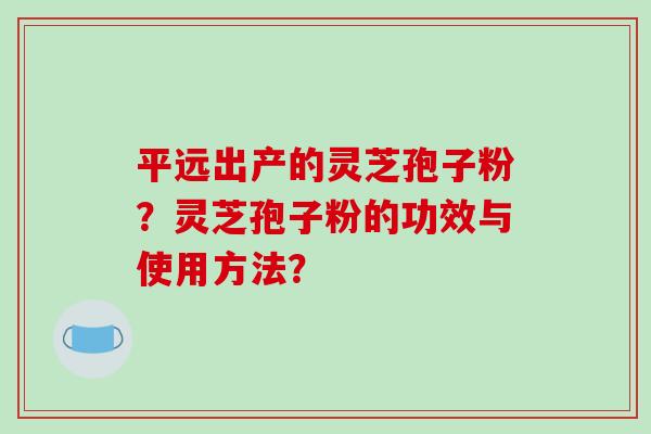 平远出产的灵芝孢子粉？灵芝孢子粉的功效与使用方法？