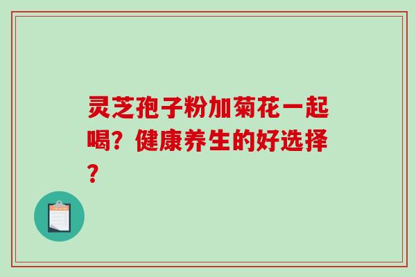灵芝孢子粉加菊花一起喝？健康养生的好选择？