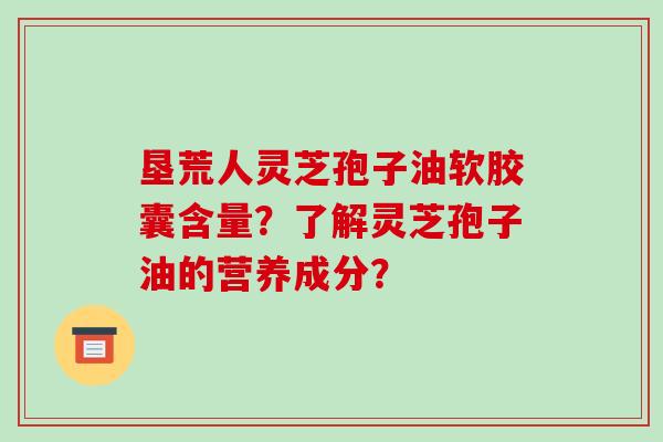 垦荒人灵芝孢子油软胶囊含量?了解灵芝孢子油的营养成分? 垦荒人灵芝孢子油软胶囊含量?了解灵芝孢子油的营养成分?