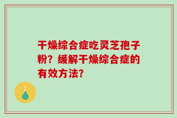 干燥综合症吃灵芝孢子粉?缓解干燥综合症的有效方法? 干燥综合症吃灵芝孢子粉?缓解干燥综合症的有效方法?