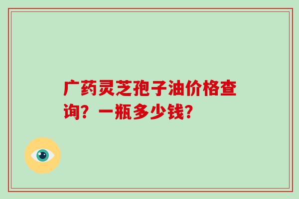 广药灵芝孢子油价格查询?一瓶多少钱? 广药灵芝孢子油价格查询?一瓶多少钱?
