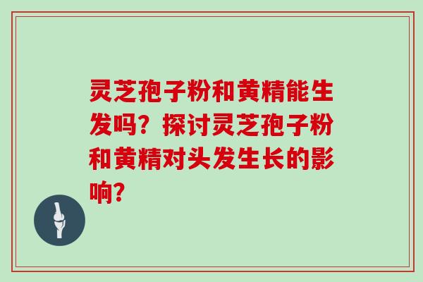 灵芝孢子粉和黄精能生发吗？探讨灵芝孢子粉和黄精对头发生长的影响？