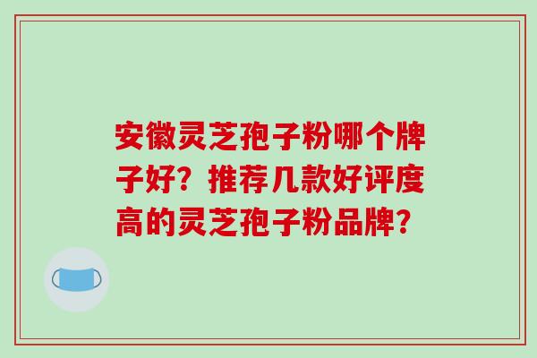 安徽灵芝孢子粉哪个牌子好？推荐几款好评度高的灵芝孢子粉品牌？