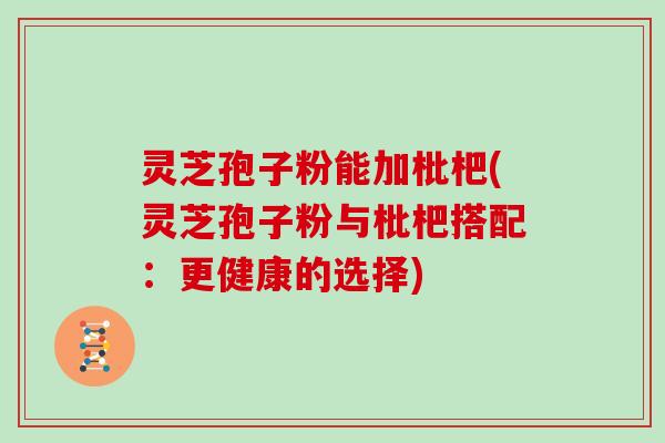 灵芝孢子粉能加枇杷(灵芝孢子粉与枇杷搭配:更健康的选择) 灵芝孢子粉能加枇杷(灵芝孢子粉与枇杷搭配:更健康的选择)