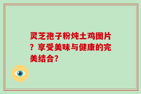 灵芝孢子粉炖土鸡图片?享受美味与健康的完美结合? 灵芝孢子粉炖土鸡图片?享受美味与健康的完美结合?