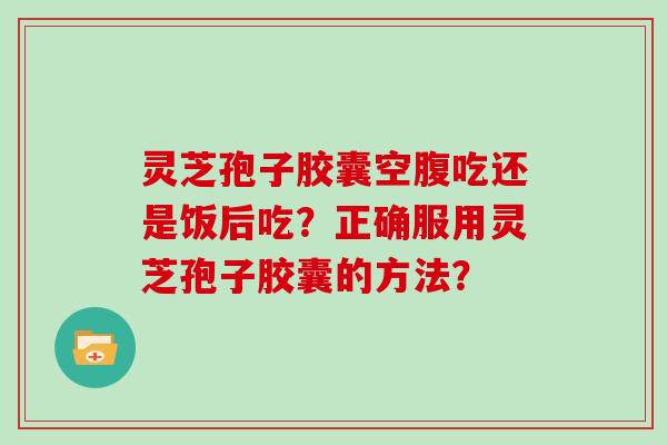 灵芝孢子胶囊空腹吃还是饭后吃？正确服用灵芝孢子胶囊的方法？