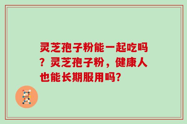灵芝孢子粉能一起吃吗？灵芝孢子粉，健康人也能长期服用吗？