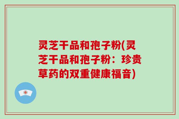 灵芝干品和孢子粉(灵芝干品和孢子粉:珍贵草药的双重健康福音) 灵芝干品和孢子粉(灵芝干品和孢子粉:珍贵草药的双重健康福音)