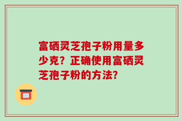 富硒灵芝孢子粉用量多少克?正确使用富硒灵芝孢子粉的方法? 富硒灵芝孢子粉用量多少克?正确使用富硒灵芝孢子粉的方法?
