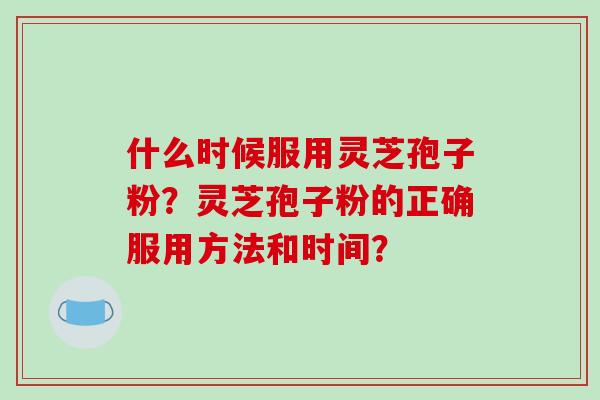 什么时候服用灵芝孢子粉?灵芝孢子粉的正确服用方法和时间? 什么时候服用灵芝孢子粉?灵芝孢子粉的正确服用方法和时间?