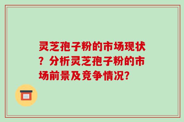 灵芝孢子粉的市场现状？分析灵芝孢子粉的市场前景及竞争情况？