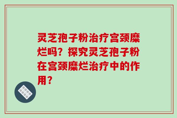 灵芝孢子粉宫颈糜烂吗?探究灵芝孢子粉在宫颈糜烂中的作用? 灵芝孢子粉宫颈糜烂吗?探究灵芝孢子粉在宫颈糜烂中的作用?