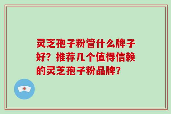 灵芝孢子粉管什么牌子好？推荐几个值得信赖的灵芝孢子粉品牌？