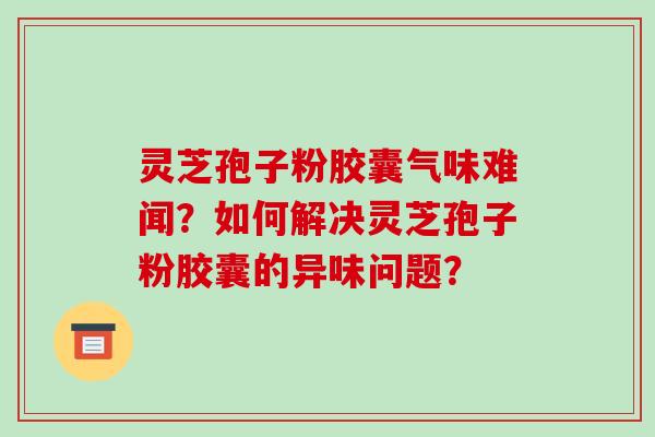 灵芝孢子粉胶囊气味难闻?如何解决灵芝孢子粉胶囊的异味问题? 灵芝孢子粉胶囊气味难闻?如何解决灵芝孢子粉胶囊的异味问题?