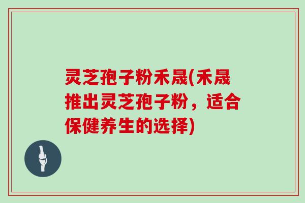 灵芝孢子粉禾晟(禾晟推出灵芝孢子粉，适合保健养生的选择)