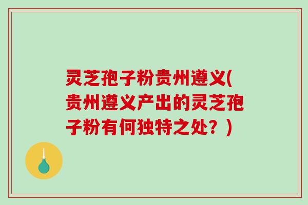 灵芝孢子粉贵州遵义(贵州遵义产出的灵芝孢子粉有何独特之处？)