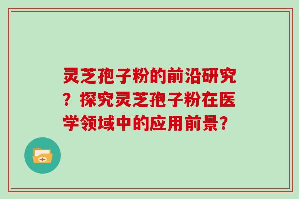 灵芝孢子粉的前沿研究？探究灵芝孢子粉在医学领域中的应用前景？