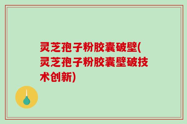 灵芝孢子粉胶囊破壁(灵芝孢子粉胶囊壁破技术创新)