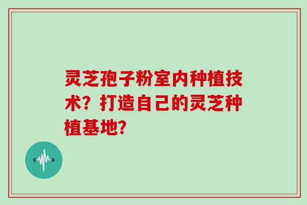 灵芝孢子粉室内种植技术？打造自己的灵芝种植基地？