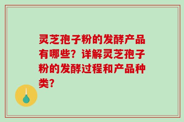 灵芝孢子粉的发酵产品有哪些？详解灵芝孢子粉的发酵过程和产品种类？