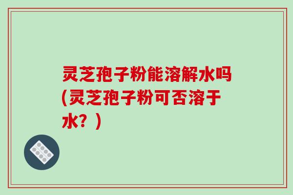 灵芝孢子粉能溶解水吗(灵芝孢子粉可否溶于水？)