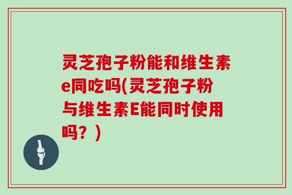 灵芝孢子粉能和维生素e同吃吗(灵芝孢子粉与维生素E能同时使用吗？)