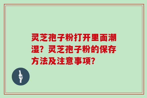 灵芝孢子粉打开里面潮湿？灵芝孢子粉的保存方法及注意事项？