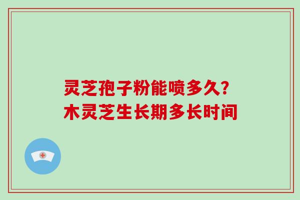灵芝孢子粉能喷多久？木灵芝生长期多长时间