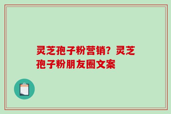 灵芝孢子粉营销？灵芝孢子粉朋友圈文案