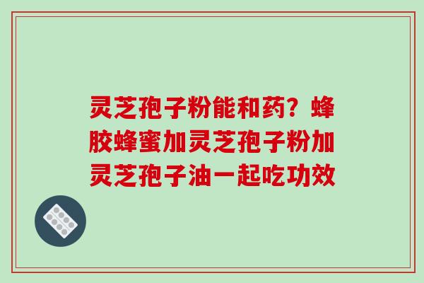 灵芝孢子粉能和药？蜂胶蜂蜜加灵芝孢子粉加灵芝孢子油一起吃功效