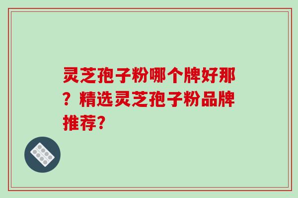 灵芝孢子粉哪个牌好那？精选灵芝孢子粉品牌推荐？