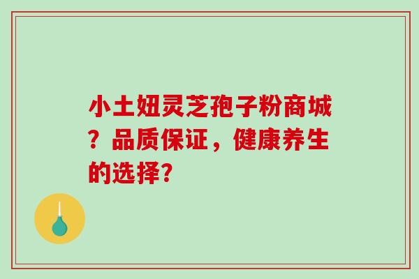 小土妞灵芝孢子粉商城？品质保证，健康养生的选择？